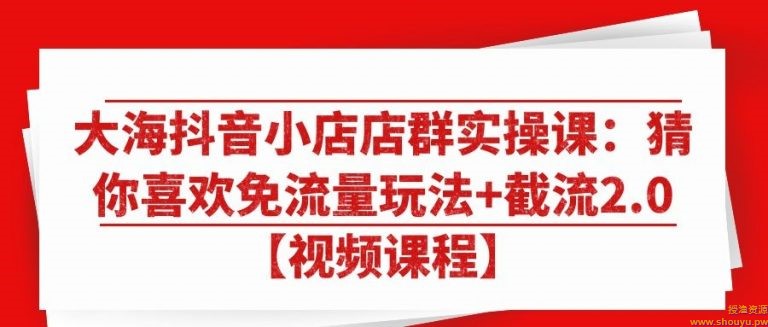 大海抖音小店店群实操课：猜你喜欢免流量玩法+截流2.0